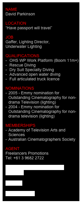 
name
David Parkinson

location
“Have passport will travel”

job
Gaffer, Lighting Director,
Underwater Lighting

QUALIFICATIONS  
 OHS WP Work Platform (Boom 11m+)
 Rescue Diving
 Dry Suit Specialty Diving 
 Advanced open water diving
 Full articulated truck licence

Nominations
2005 - Emmy nomination for  Outstanding Cinematography for non- drama Television (lighting)
2004 - Emmy nomination for Outstanding Cinematography for non-drama television (lighting)

MEMBERSHIPS
Academy of Television Arts and   Sciences
Australian Cinematographers Society

agent
Freelancers Promotions
Tel: +61 3 9682 2722

David Parkinson CV August 2011.pdf

I.M.D.B.

Contact David
