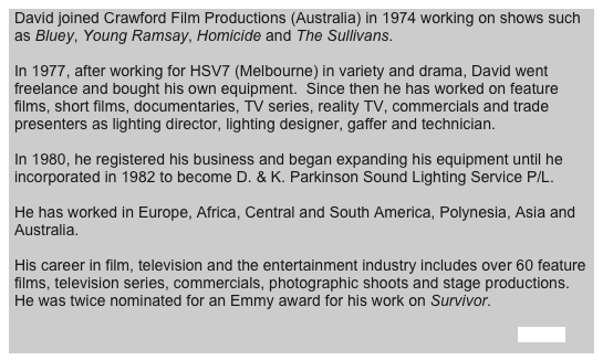 David joined Crawford Film Productions (Australia) in 1974 working on shows such as Bluey, Young Ramsay, Homicide and The Sullivans.

In 1977, after working for HSV7 (Melbourne) in variety and drama, David went freelance and bought his own equipment.  Since then he has worked on feature films, short films, documentaries, TV series, reality TV, commercials and trade presenters as lighting director, lighting designer, gaffer and technician.

In 1980, he registered his business and began expanding his equipment until he incorporated in 1982 to become D. & K. Parkinson Sound Lighting Service P/L.

He has worked in Europe, Africa, Central and South America, Polynesia, Asia and Australia.

His career in film, television and the entertainment industry includes over 60 feature films, television series, commercials, photographic shoots and stage productions.  He was twice nominated for an Emmy award for his work on Survivor.
                                                                                                                               
                                                                                                                                                                                      <Back>              
