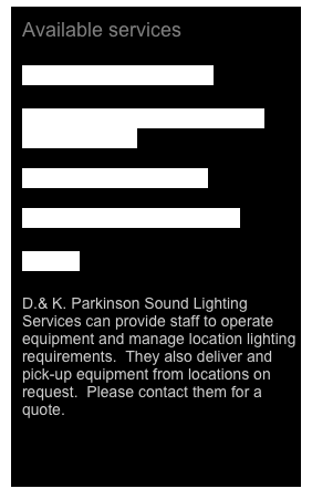 
Available services

Equipment List 2011.pdf

Lighting Vehicles and portable generators.pdf

Lighting Truck 2011.pdf

Lighting List Truck 2011.pdf

Quotes

D.& K. Parkinson Sound Lighting Services can provide staff to operate equipment and manage location lighting requirements.  They also deliver and pick-up equipment from locations on request.  Please contact them for a quote.


